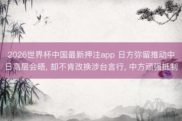 2026世界杯中国最新押注app 日方弥留推动中日高层会晤， 却不肯改换涉台言行， 中方顽强抵制