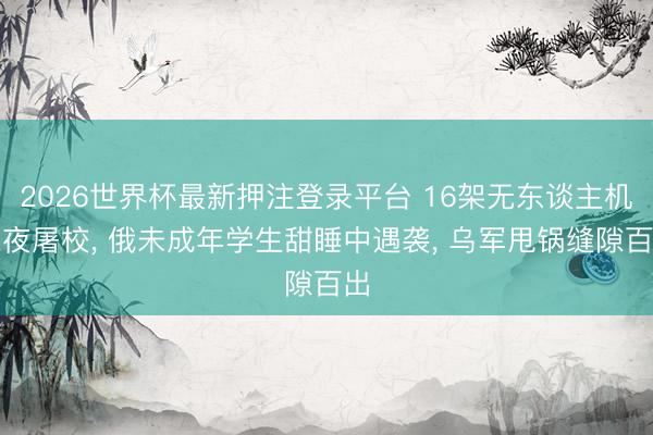 2026世界杯最新押注登录平台 16架无东谈主机深夜屠校， 俄未成年学生甜睡中遇袭， 乌军甩锅缝隙百出