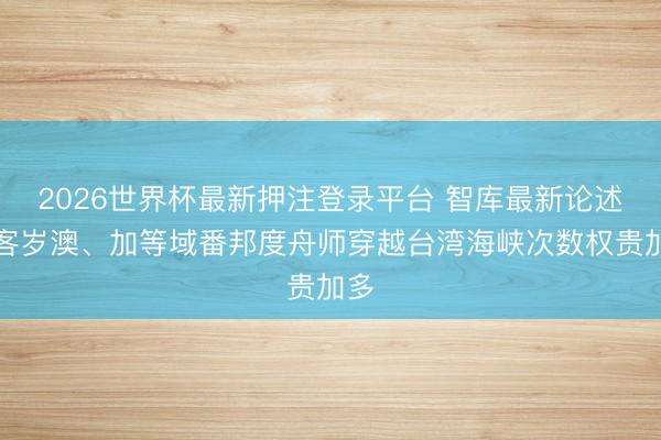 2026世界杯最新押注登录平台 智库最新论述：客岁澳、加等域番邦度舟师穿越台湾海峡次数权贵加多
