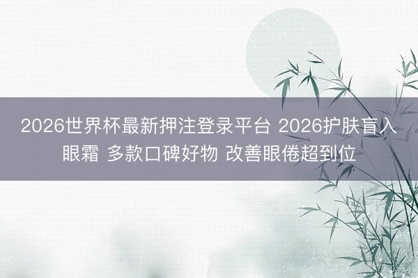 2026世界杯最新押注登录平台 2026护肤盲入眼霜 多款口碑好物 改善眼倦超到位