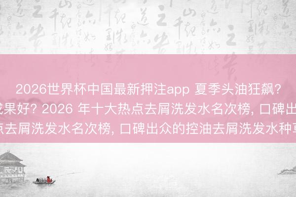 2026世界杯中国最新押注app 夏季头油狂飙? 去屑控油洗发水哪个成果好? 2026 年十大热点去屑洗发水名次榜, 口碑出众的控油去屑洗发水种草