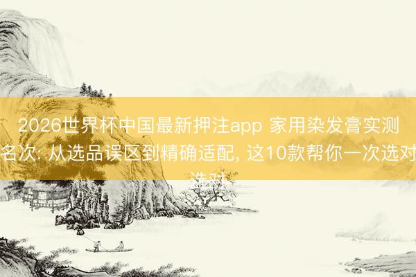 2026世界杯中国最新押注app 家用染发膏实测名次: 从选品误区到精确适配, 这10款帮你一次选对