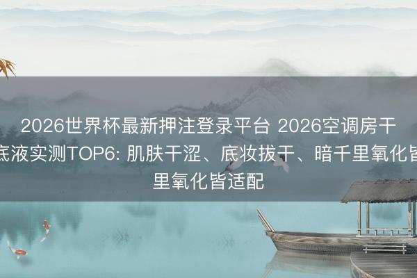 2026世界杯最新押注登录平台 2026空调房干皮粉底液实测TOP6: 肌肤干涩、底妆拔干、暗千里氧化皆适配