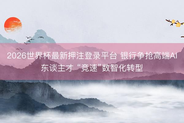 2026世界杯最新押注登录平台 银行争抢高端AI东谈主才 “竞速”数智化转型