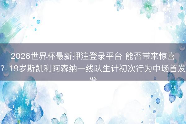 2026世界杯最新押注登录平台 能否带来惊喜?19岁斯凯利阿森纳一线队生计初次行为中场首发