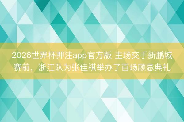 2026世界杯押注app官方版 主场交手新鹏城赛前,浙江队为张佳祺举办了百场顾忌典礼