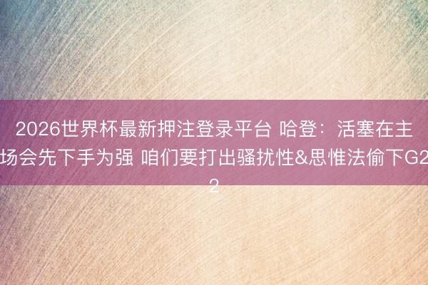 2026世界杯最新押注登录平台 哈登：活塞在主场会先下手为强 咱们要打出骚扰性&思惟法偷下G2