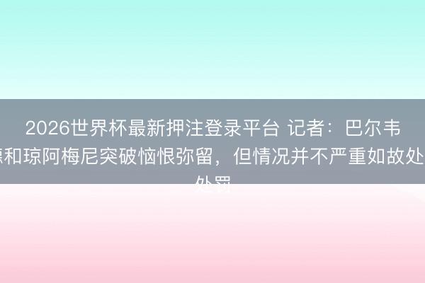 2026世界杯最新押注登录平台 记者:巴尔韦德和琼阿梅尼突破恼恨弥留,但情况并不严重如故处罚