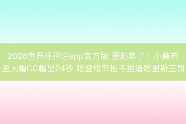 2026世界杯押注app官方版 要起势了！小莫布里大帽CC帽出24秒 哈登找节拍干拔造哈里斯三罚