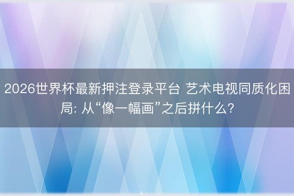 2026世界杯最新押注登录平台 艺术电视同质化困局: 从“像一幅画”之后拼什么?
