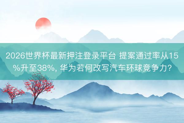 2026世界杯最新押注登录平台 提案通过率从15%升至38%， 华为若何改写汽车环球竞争力?