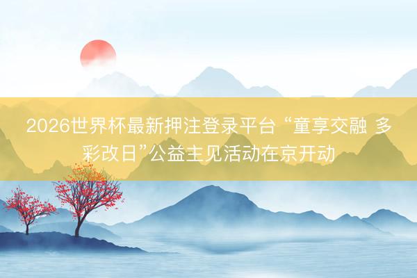 2026世界杯最新押注登录平台 “童享交融 多彩改日”公益主见活动在京开动