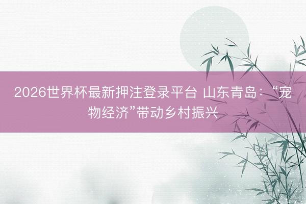 2026世界杯最新押注登录平台 山东青岛:“宠物经济”带动乡村振兴