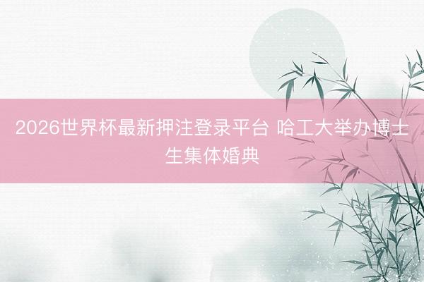 2026世界杯最新押注登录平台 哈工大举办博士生集体婚典