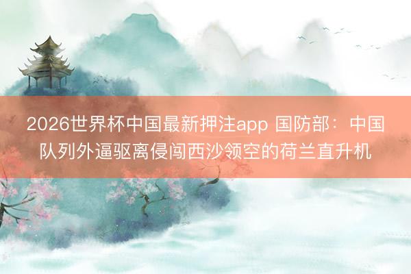 2026世界杯中国最新押注app 国防部：中国队列外逼驱离侵闯西沙领空的荷兰直升机