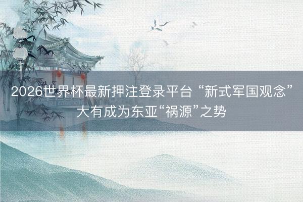 2026世界杯最新押注登录平台 “新式军国观念”大有成为东亚“祸源”之势