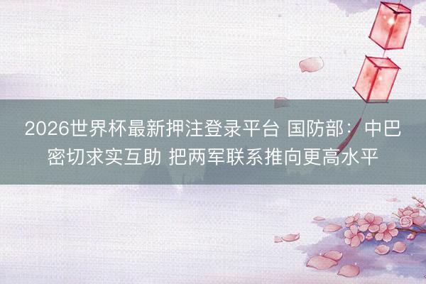 2026世界杯最新押注登录平台 国防部：中巴密切求实互助 把两军联系推向更高水平