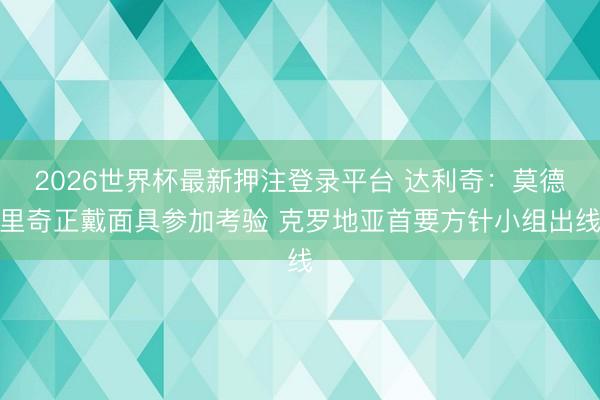 2026世界杯最新押注登录平台 达利奇:莫德里奇正戴面具参加考验 克罗地亚首要方针小组出线