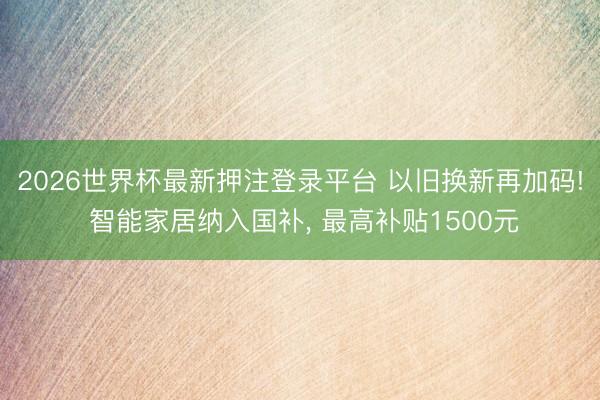 2026世界杯最新押注登录平台 以旧换新再加码! 智能家居纳入国补， 最高补贴1500元