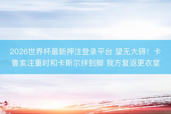 2026世界杯最新押注登录平台 望无大碍！卡鲁索注重时和卡斯尔绊到脚 我方复返更