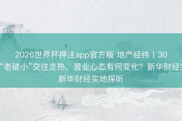 2026世界杯押注app官方版 地产经纬丨300万以下“老破小”交往走热，营业心态有何变化？新华财经实地探听