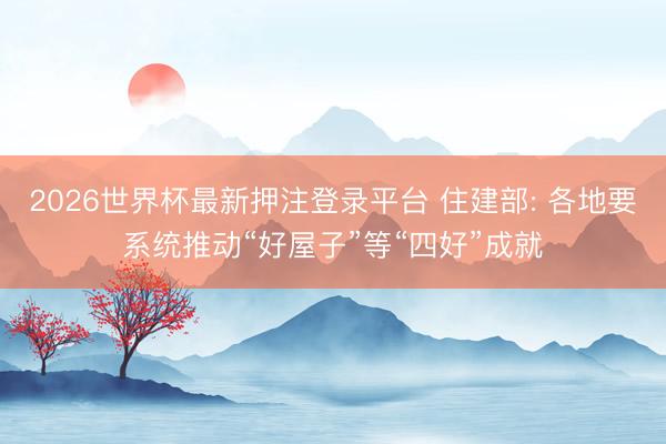 2026世界杯最新押注登录平台 住建部: 各地要系统推动“好屋子”等“四好”成就