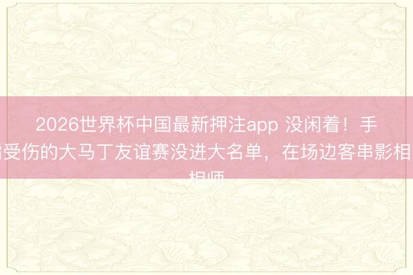 2026世界杯中国最新押注app 没闲着！手指受伤的大马丁友谊赛没进大名单，在场边客串影相师