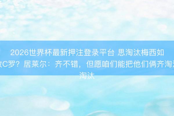 2026世界杯最新押注登录平台 思淘汰梅西如故C罗？居莱尔：齐不错，但愿咱们能把他们俩齐淘汰