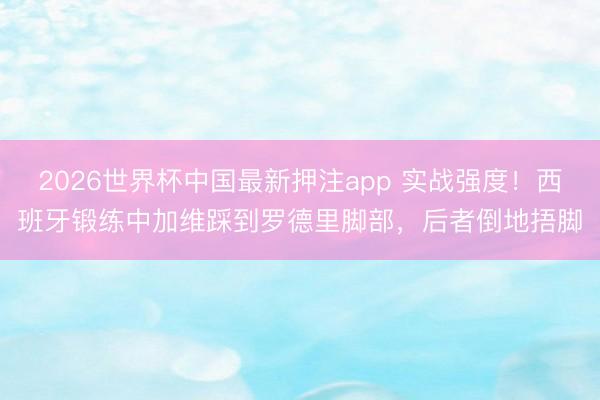 2026世界杯中国最新押注app 实战强度!西班牙锻练中加维踩到罗德里脚部,后者倒地捂脚