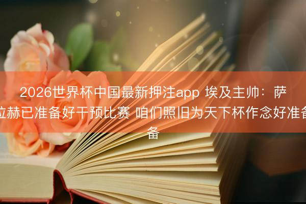 2026世界杯中国最新押注app 埃及主帅：萨拉赫已准备好干预比赛 咱们照旧为天下杯作念好准备