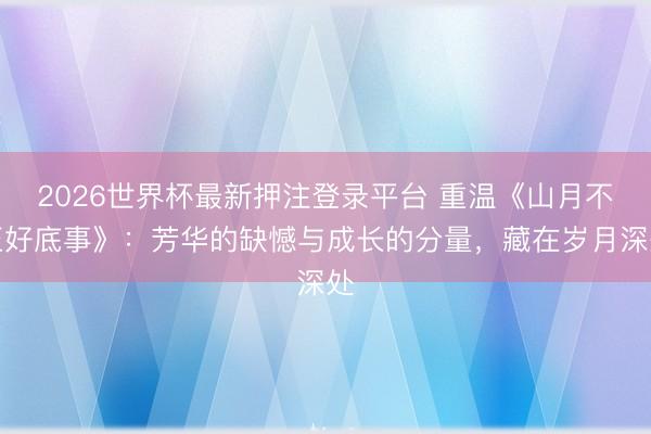 2026世界杯最新押注登录平台 重温《山月不至好底事》:芳华的缺憾与成长的分量,藏在岁月深处