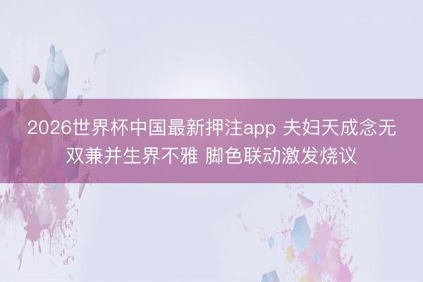 2026世界杯中国最新押注app 夫妇天成念无双兼并生界不雅 脚色联动激发烧议