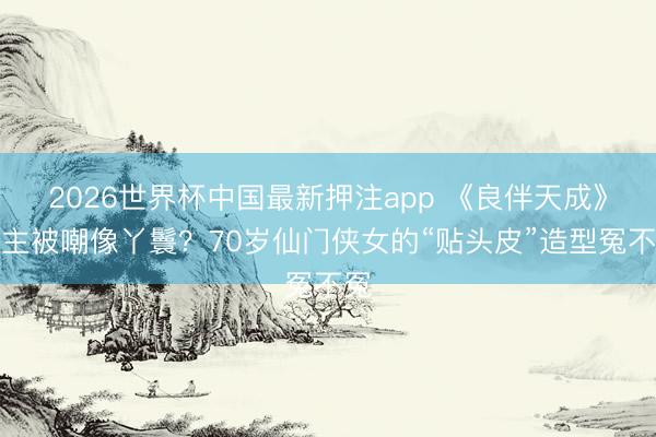 2026世界杯中国最新押注app 《良伴天成》女主被嘲像丫鬟？70岁仙门侠女的“贴头皮”造型冤不冤