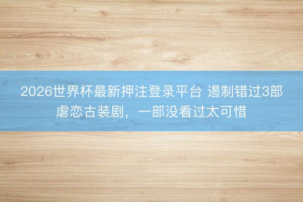 2026世界杯最新押注登录平台 遏制错过3部虐恋古装剧，一部没看过太可惜