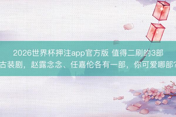 2026世界杯押注app官方版 值得二刷的3部古装剧，赵露念念、任嘉伦各有一部，你可爱哪部？