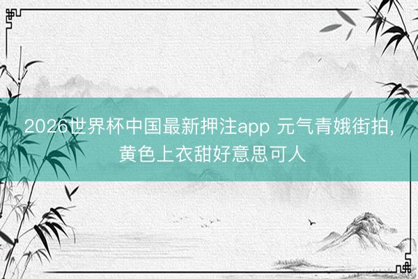 2026世界杯中国最新押注app 元气青娥街拍， 黄色上衣甜好意思可人