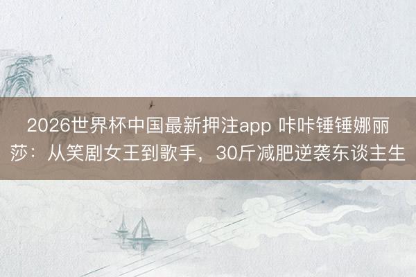 2026世界杯中国最新押注app 咔咔锤锤娜丽莎:从笑剧女王到歌手,30斤减肥逆袭东谈主生