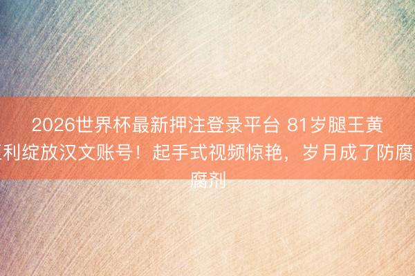 2026世界杯最新押注登录平台 81岁腿王黄正利绽放汉文账号！起手式视频惊艳，岁月成了防腐剂