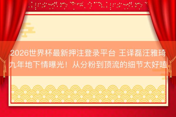 2026世界杯最新押注登录平台 王译磊汪雅琦九年地下情曝光！从分粉到顶流的细节太好嗑