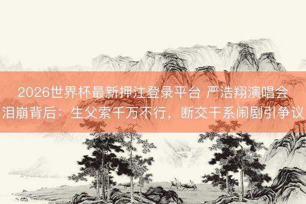 2026世界杯最新押注登录平台 严浩翔演唱会泪崩背后：生父索千万不行，断交干系闹剧引争议