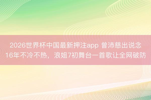 2026世界杯中国最新押注app 曾沛慈出说念16年不冷不热，浪姐7初舞台一首歌让全网破防