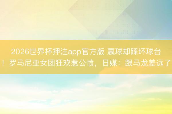 2026世界杯押注app官方版 赢球却踩坏球台!罗马尼亚女团狂欢惹公愤,日媒:跟马龙差远了