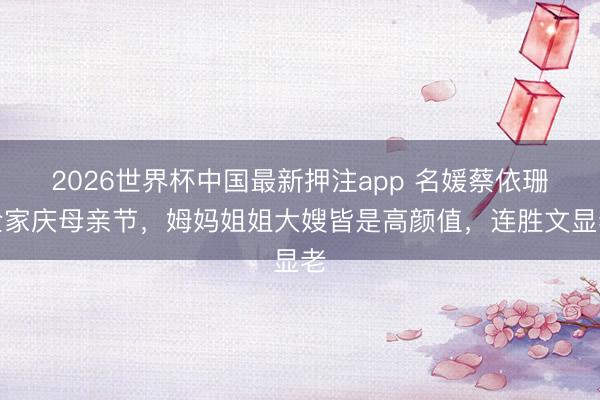 2026世界杯中国最新押注app 名媛蔡依珊全家庆母亲节,姆妈姐姐大嫂皆是高颜值,连胜文显老