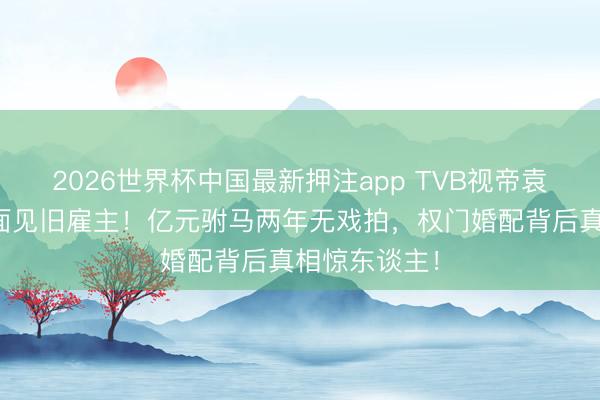 2026世界杯中国最新押注app TVB视帝袁伟豪愁容满面见旧雇主!亿元驸马两年无戏拍,权门婚配背后真相惊东谈主!