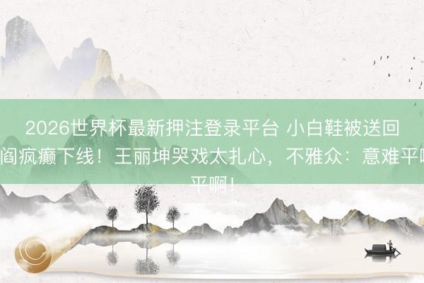 2026世界杯最新押注登录平台 小白鞋被送回闾阎疯癫下线！王丽坤哭戏太扎心，不雅众：意难平啊！