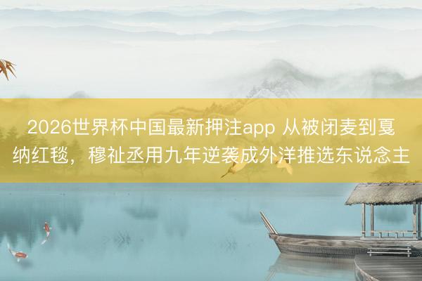 2026世界杯中国最新押注app 从被闭麦到戛纳红毯，穆祉丞用九年逆袭成外洋推选东说念主
