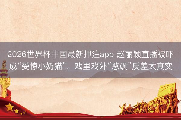 2026世界杯中国最新押注app 赵丽颖直播被吓成“受惊小奶猫”，戏里戏外“憨飒”反差太真实