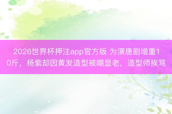 2026世界杯押注app官方版 为演唐剧增重10斤,杨紫却因黄发造型被嘲显老,造型师挨骂