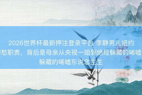 2026世界杯最新押注登录平台 李静男儿纽约大学毕业却愁职责，背后是母亲从央视一姐到绝经躲藏的唏嘘东说念主生