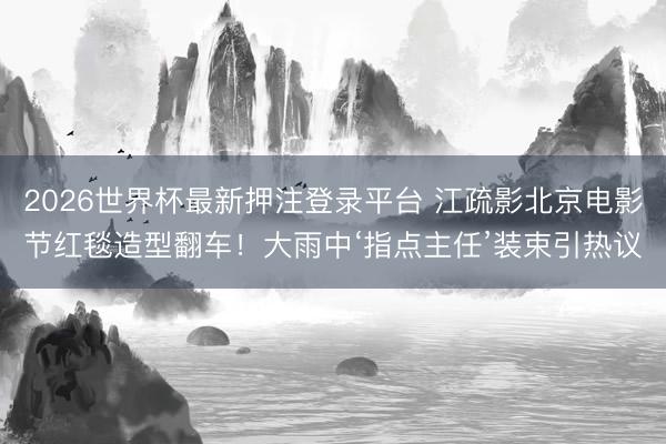 2026世界杯最新押注登录平台 江疏影北京电影节红毯造型翻车！大雨中‘指点主任’装束引热议